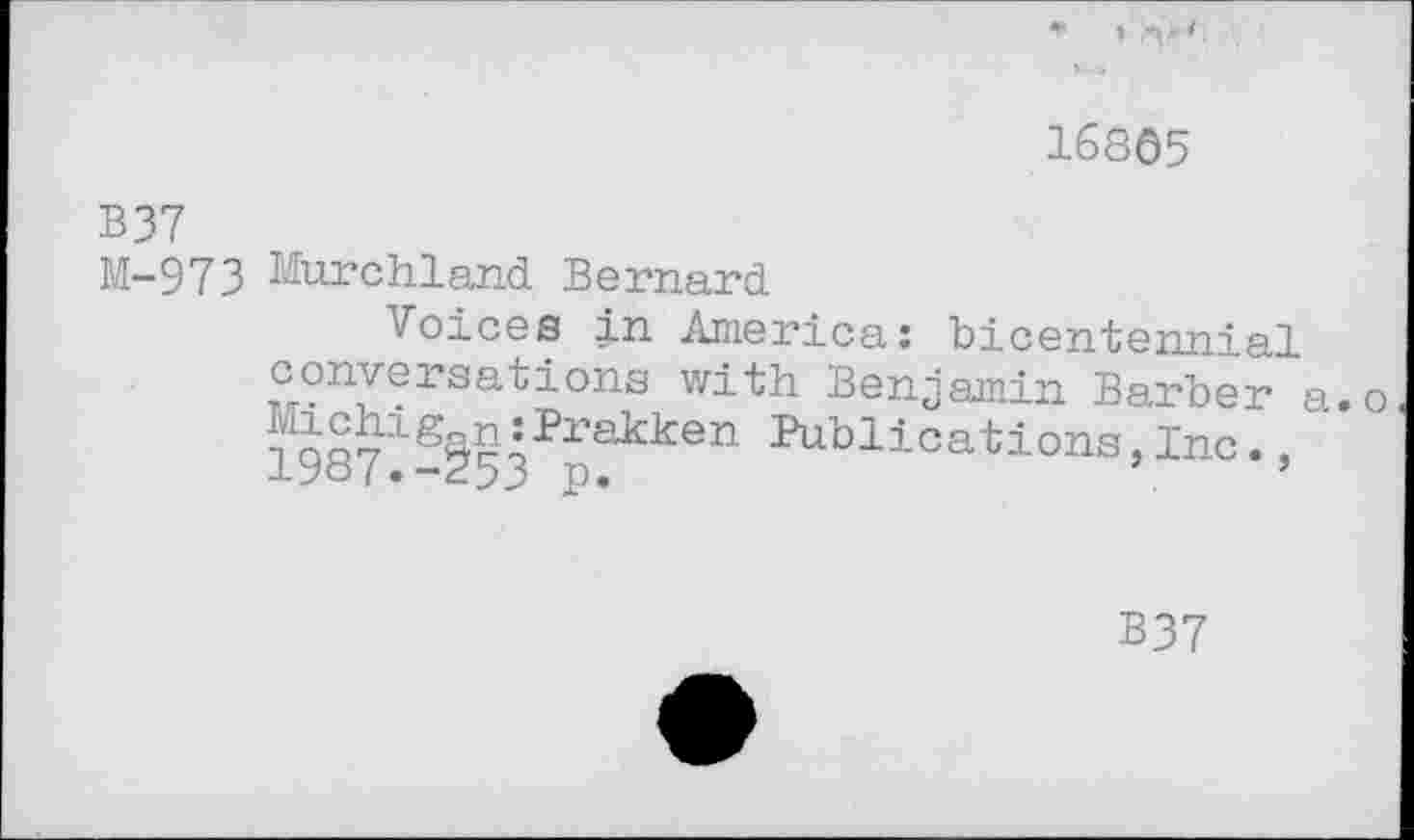 ﻿16865
B37
M-973 Murchland Bernard
Voices in America: bicentennial conversations with Benjamin Barber a.o ^chigan:Prakken Publications,Inc.. lyo/.-253 p.
B37